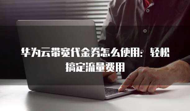 华为云带宽代金券怎么使用：轻松搞定流量费用