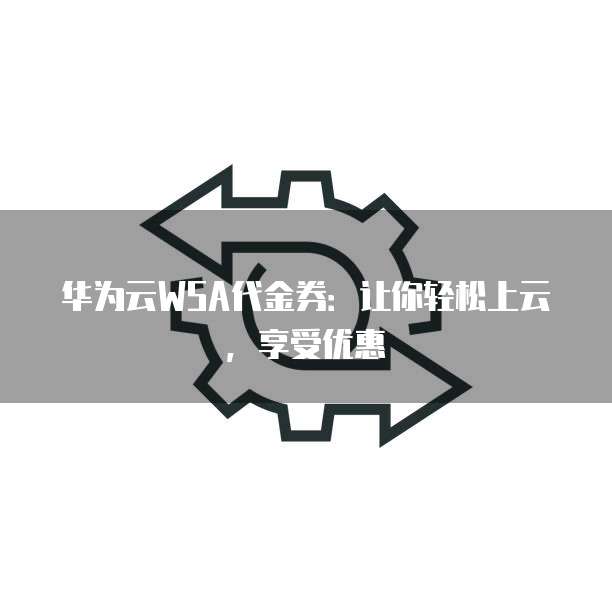 华为云WSA代金券：让你轻松上云，享受优惠
