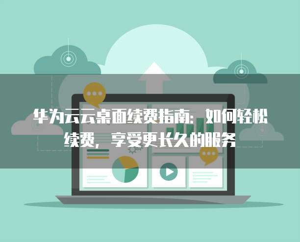 华为云云桌面续费指南：如何轻松续费，享受更长久的服务