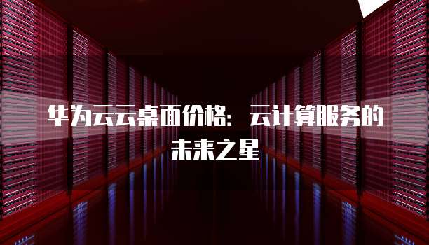华为云云桌面价格:云计算服务的未来之星
