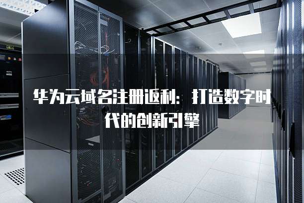 华为云域名注册返利:打造数字时代的创新引擎
