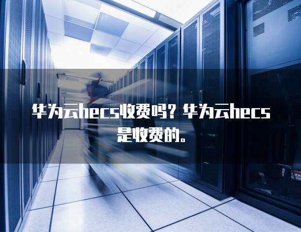 华为云hecs收费吗?华为云hecs是收费的。
