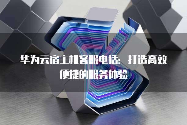 华为云宿主机客服电话:打造高效便捷的服务体验