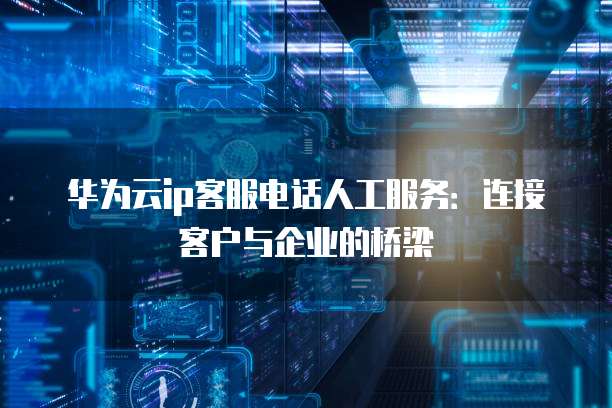 华为云ip客服电话人工服务:连接客户与企业的桥梁