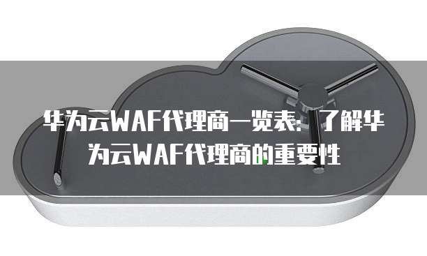 华为云WAF代理商一览表:了解华为云WAF代理商的重要性