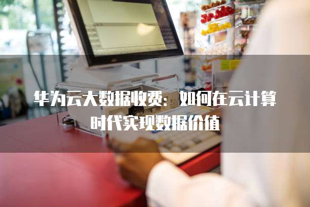 华为云大数据收费:如何在云计算时代实现数据价值