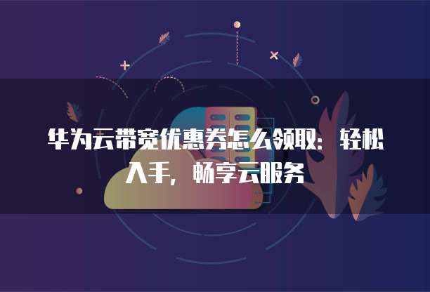 华为云带宽优惠券怎么领取:轻松入手,畅享云服务