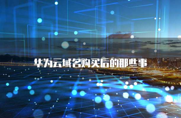 华为云域名购买后的那些事