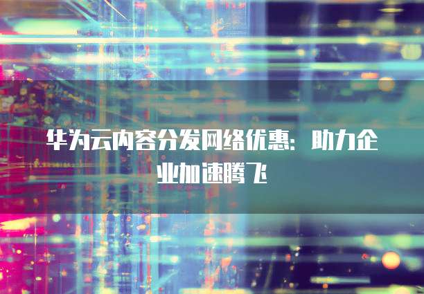 华为云内容分发网络优惠：助力企业加速腾飞
