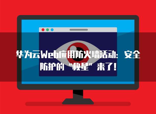 华为云Web应用防火墙活动:安全防护的“救星”来了!