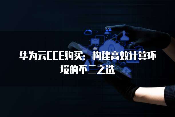 华为云CCE购买:构建高效计算环境的不二之选