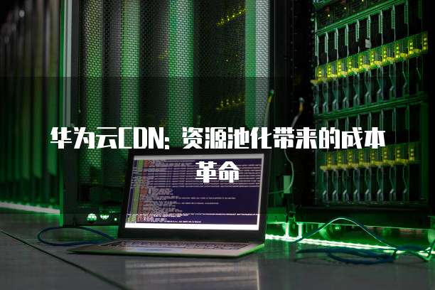 华为云CDN: 资源池化带来的成本革命