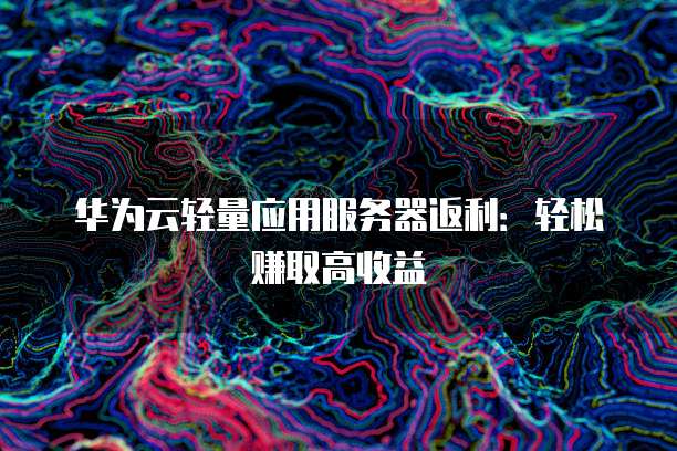 华为云轻量应用服务器返利:轻松赚取高收益
