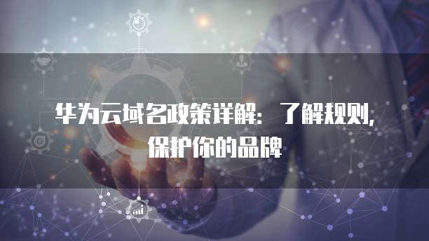 华为云域名政策详解：了解规则，保护你的品牌