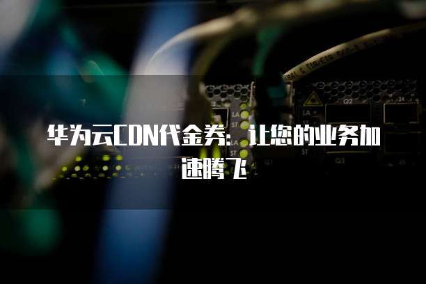 华为云CDN代金券:让您的业务加速腾飞