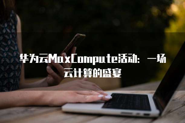 华为云MaxCompute活动:一场云计算的盛宴