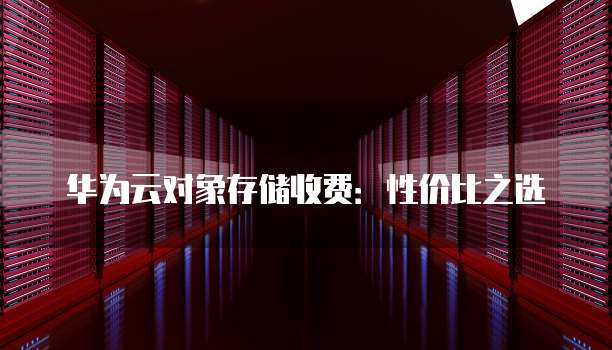 华为云对象存储收费:性价比之选