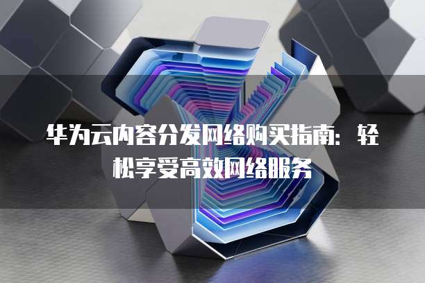 华为云内容分发网络购买指南:轻松享受高效网络服务