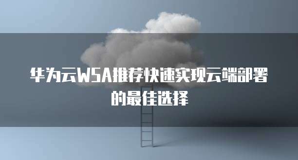 华为云WSA推荐快速实现云端部署的最佳选择