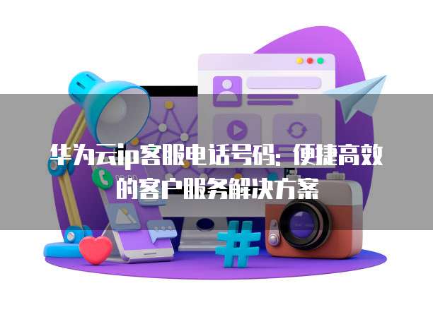 华为云ip客服电话号码: 便捷高效的客户服务解决方案
