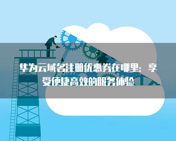 华为云域名注册优惠券在哪里:享受便捷高效的服务体验