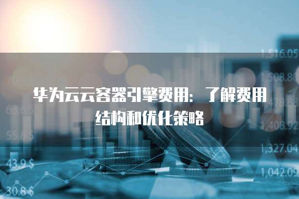 华为云云容器引擎费用:了解费用结构和优化策略
