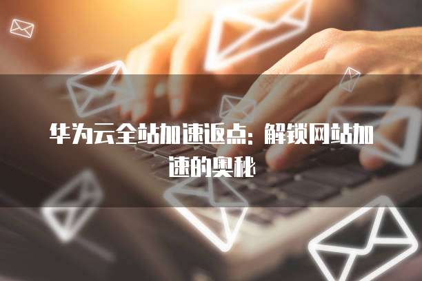 华为云全站加速返点: 解锁网站加速的奥秘