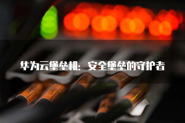 华为云堡垒机:安全堡垒的守护者