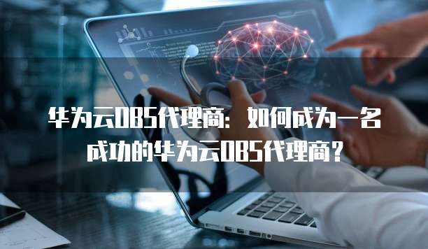 华为云OBS代理商：如何成为一名成功的华为云OBS代理商？