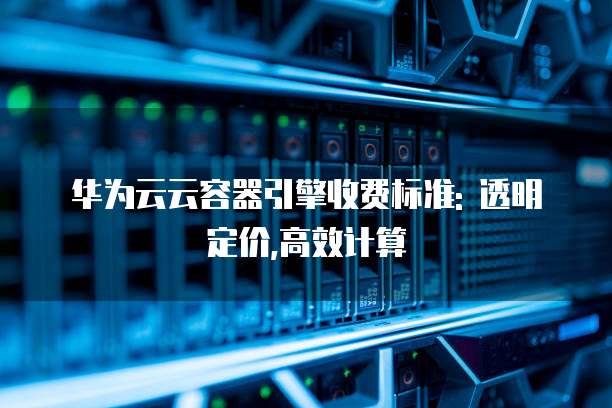 华为云云容器引擎收费标准: 透明定价,高效计算