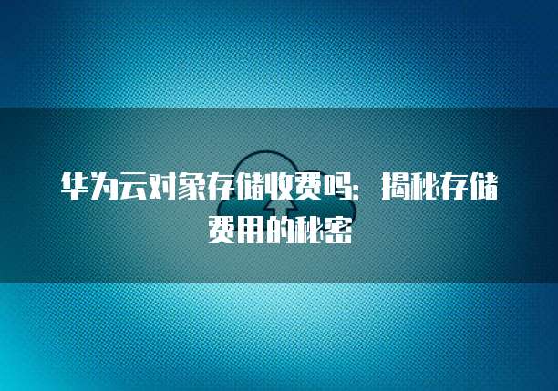 华为云对象存储收费吗:揭秘存储费用的秘密