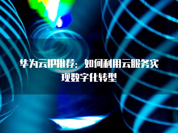 华为云IP推荐:如何利用云服务实现数字化转型