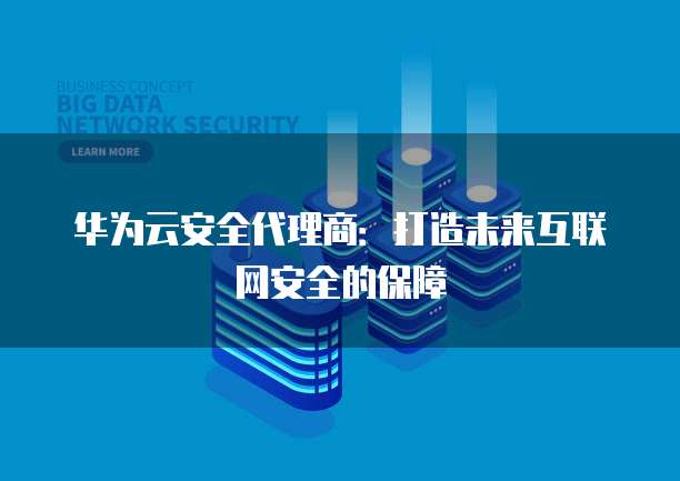 华为云安全代理商:打造未来互联网安全的保障