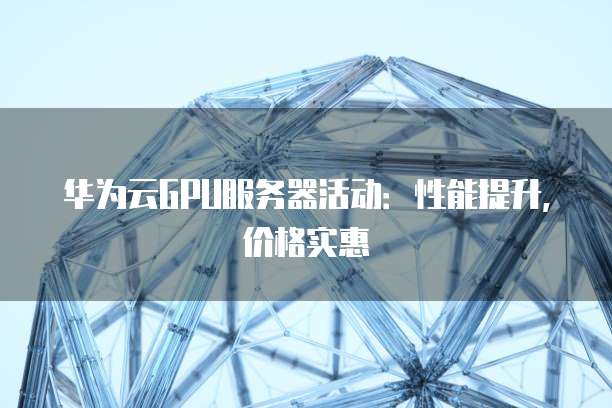华为云GPU服务器活动:性能提升,价格实惠