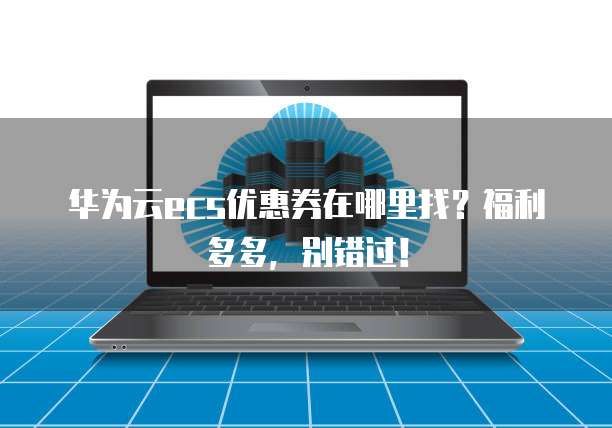 华为云ecs优惠券在哪里找?福利多多,别错过!