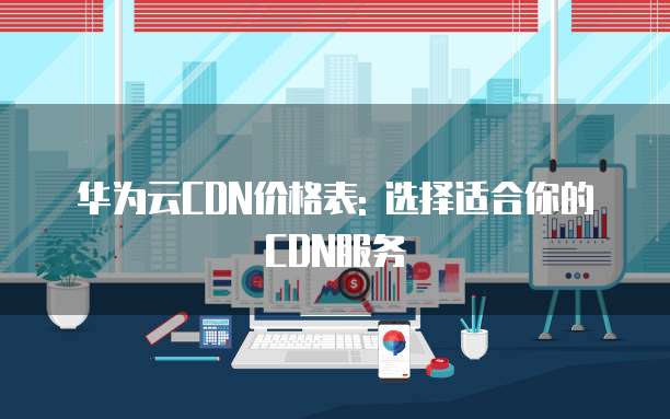 华为云CDN价格表: 选择适合你的CDN服务