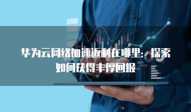 华为云网络加速返利在哪里:探索如何获得丰厚回报