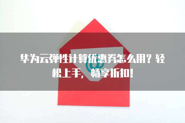 华为云弹性计算优惠券怎么用?轻松上手,畅享折扣!