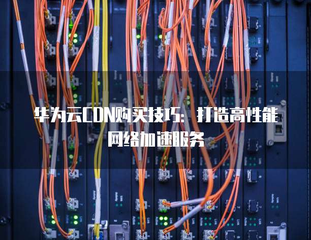 华为云CDN购买技巧:打造高性能网络加速服务