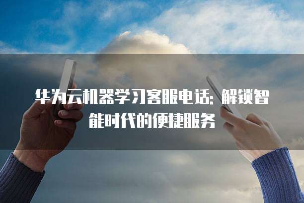 华为云机器学习客服电话: 解锁智能时代的便捷服务