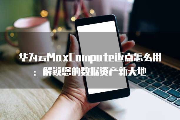华为云MaxCompute返点怎么用:解锁您的数据资产新天地