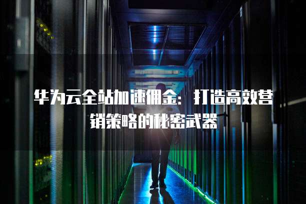 华为云全站加速佣金:打造高效营销策略的秘密武器