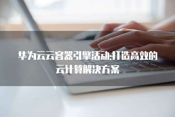 华为云云容器引擎活动:打造高效的云计算解决方案