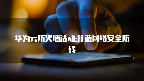 华为云防火墙活动:打造网络安全防线