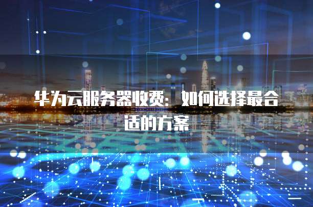 华为云服务器收费:如何选择最合适的方案