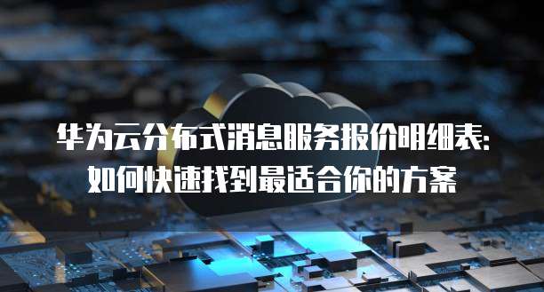华为云分布式消息服务报价明细表：如何快速找到最适合你的方案