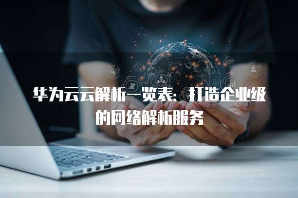 华为云云解析一览表:打造企业级的网络解析服务