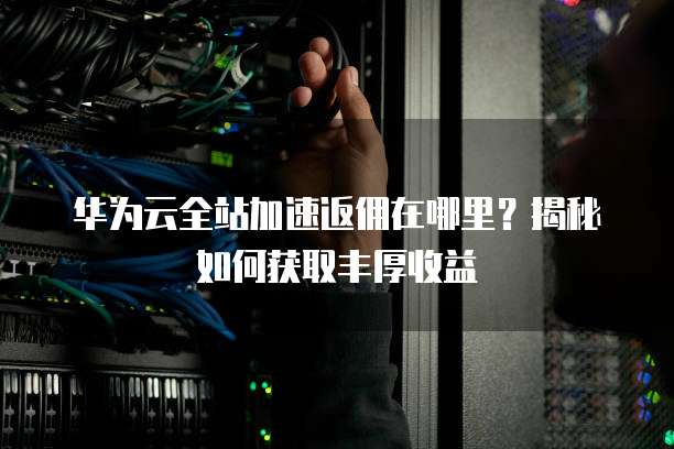 华为云全站加速返佣在哪里？揭秘如何获取丰厚收益