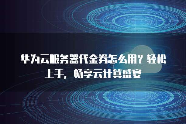 华为云服务器代金券怎么用?轻松上手,畅享云计算盛宴