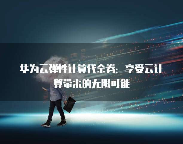 华为云弹性计算代金券:享受云计算带来的无限可能